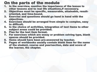 On the parts of the module
1. In the overview, mention the importance of the lesson to
other lessons and to real life situations,if necessary.
2. Objectives must be specific, measurable, attainable, result-
oriented, and time-bound.
3. Exercise and questions should go hand in hand with the
objectives.
4. Exercises should be arranged from simple to complex, easy
to difficult.
5. In the choice of activities, integration of test items to other
subject areas could be provided.
6. Plan for the test item format.
7. For exercises which are essay or problem solving type, blank
spaces should be provided.
8. Items should have been pre-answered by teacher.
9. Pages of workbooks usually contain blank lines for the name
of the student, course and year/section, date and score of
the learner, the chapter.
 