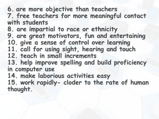 6. are more objective than teachers
7. free teachers for more meaningful contact
with students
8. are impartial to race or ethnicity
9. are great motivators, fun and entertaining
10. give a sense of control over learning
11. call for using sight, hearing and touch
12. teach in small increments
13. help improve spelling and build proficiency
in computer use
14. make laborious activities easy
15. work rapidly- cloder to the rate of human
thought.
 