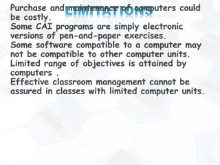 Purchase and maintenance of computers could
be costly.
Some CAI programs are simply electronic
versions of pen-and-paper exercises.
Some software compatible to a computer may
not be compatible to other computer units.
Limited range of objectives is attained by
computers .
Effective classroom management cannot be
assured in classes with limited computer units.
 