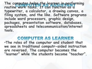The computer helps the learner in performing
routine work tasks. It can function as a
typewriter, a calculator, a drawing canvas, a
filing system, and the like. Software programs
include word processors, graphic design,
packages, presentation software, databases,
spreadsheets and telecommunication/internet
tools.
•The roles of the computer and student that
we see in traditional computr-aided instruction
are reversed. The computer becomes the
“learner” while the students become “teacher”.
 