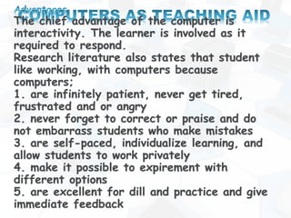 The chief advantage of the computer is
interactivity. The learner is involved as it
required to respond.
Research literature also states that student
like working, with computers because
computers;
1. are infinitely patient, never get tired,
frustrated and or angry
2. never forget to correct or praise and do
not embarrass students who make mistakes
3. are self-paced, individualize learning, and
allow students to work privately
4. make it possible to expirement with
different options
5. are excellent for dill and practice and give
immediate feedback
 
