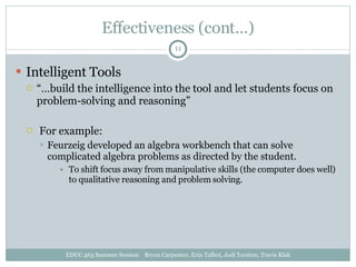 Effectiveness (cont…) Intelligent Tools “… build the intelligence into the tool and let students focus on problem-solving and reasoning” For example: Feurzeig developed an algebra workbench that can solve complicated algebra problems as directed by the student. To shift focus away from manipulative skills (the computer does well) to qualitative reasoning and problem solving. EDUC 463 Summer Session  Bryon Carpenter, Erin Talbot, Jodi Yorston, Travis Klak 