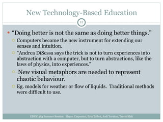 New Technology-Based Education “ Doing better is not the same as doing better things.” Computers became the new instrument for extending our senses and intuition. “ Andrea DiSessa says the trick is not to turn experiences into abstraction with a computer, but to turn abstractions, like the laws of physics, into experiences.” New visual metaphors are needed to represent chaotic behaviour.  Eg. models for weather or flow of liquids.  Traditional methods were difficult to use. EDUC 463 Summer Session  Bryon Carpenter, Erin Talbot, Jodi Yorston, Travis Klak 