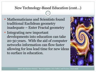 New Technology-Based Education (cont…) Mathematicians and Scientists found traditional Euclidean geometry inadequate – Enter Fractal geometry Integrating new important developments into education can take 20-30 years.  With the aid of computer networks information can flow faster allowing for less lead time for new ideas to surface in education. EDUC 463 Summer Session  Bryon Carpenter, Erin Talbot, Jodi Yorston, Travis Klak 