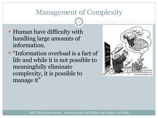 Management of Complexity Human have difficulty with handling large amounts of information. “ Information overload is a fact of life and while it is not possible to meaningfully eliminate complexity, it is possible to manage it” EDUC 463 Summer Session  Bryon Carpenter, Erin Talbot, Jodi Yorston, Travis Klak 