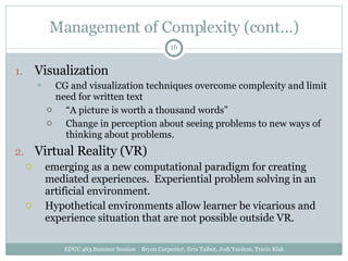 Management of Complexity (cont…) Visualization CG and visualization techniques overcome complexity and limit need for written text “ A picture is worth a thousand words” Change in perception about seeing problems to new ways of thinking about problems. Virtual Reality (VR) emerging as a new computational paradigm for creating mediated experiences.  Experiential problem solving in an artificial environment. Hypothetical environments allow learner be vicarious and experience situation that are not possible outside VR. EDUC 463 Summer Session  Bryon Carpenter, Erin Talbot, Jodi Yorston, Travis Klak 
