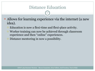 Distance Education Allows for learning experience via the internet (a new idea). Education is now a flexi-time and flexi-place activity. Worker training can now be achieved through classroom experience and then “online” experiences.  Distance mentoring in now a possibility. EDUC 463 Summer Session  Bryon Carpenter, Erin Talbot, Jodi Yorston, Travis Klak 
