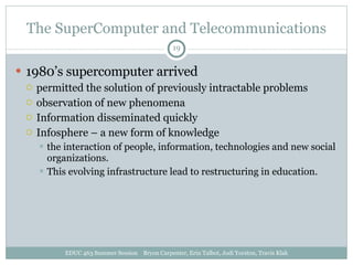 The SuperComputer and Telecommunications 1980’s supercomputer arrived permitted the solution of previously intractable problems observation of new phenomena Information disseminated quickly Infosphere – a new form of knowledge the interaction of people, information, technologies and new social organizations. This evolving infrastructure lead to restructuring in education. EDUC 463 Summer Session  Bryon Carpenter, Erin Talbot, Jodi Yorston, Travis Klak 