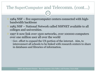 The  SuperComputer  and Telecomm. (cont…) 1984 NSF – five supercomputer centers connected with high-bandwidth backbone 1985 NSF – National Network called NSFNET available to all colleges and universities. 1997 it now link over 1500 networks, over 100000 computers over one million user all over the world Gov. effort to expand the US portion of the internet.  Aim, to interconnect all schools to be linked with research centers to share in databases and libraries of information. EDUC 463 Summer Session  Bryon Carpenter, Erin Talbot, Jodi Yorston, Travis Klak 