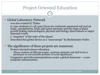 Project Oriented Education Global Laboratory Network was also created by Tinker in 1991 students (11-18 years) from six continents measured soil and air temp., precipitation, birds and insect presence and the stage of plant growth linking meteorological, physical and biology observations to major seasonal events. a “snapshot” of the state of the planet. Described this global device as a “macroscope” by Buckminster Fuller. The significance of these projects are numerous Project oriented science education. Allows students of different grades, academic aptitudes and skill levels to participate in real scientific problem of social significance. Computers and telecommunications create a global classroom – a new academic infrastructure. EDUC 463 Summer Session  Bryon Carpenter, Erin Talbot, Jodi Yorston, Travis Klak 