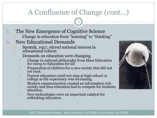 A Confluence of Change (cont…) The New Emergence of Cognitive Science Change in education from “learning” to “thinking” New Educational Demands Sputnik, 1957, stirred national interest in educational reform Demands on education were changing. Change in national philosophy from Mass Education for  many  to Education for  all . Preparation of children for a new society that did not yet exist. Formal education could not stop at high school or college as life expectancy was increasing. Modern communication created an information rich society and thus education had to compete for students attention. New technologies were an important catalyst for rethinking education. EDUC 463 Summer Session  Bryon Carpenter, Erin Talbot, Jodi Yorston, Travis Klak 