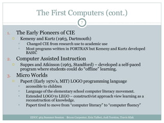 The First Computers (cont.) The Early Pioneers of CIE Kemeny and Kurtz (1963, Dartmouth) Changed CIE from research use to academic use Most programs written in FORTRAN but Kemeny and Kurtz developed BASIC Computer Assisted Instruction Suppes and Atkinson (1963, Standford) – developed a self-paced program where students could do “offline” learning. Micro Worlds Papert (Early 197o’s, MIT) LOGO programming language accessible to children Language of the elementary school computer literacy movement. Extended LOGO to LEGO – constructivist approach view learning as a reconstruction of knowledge. Papert tired to move from “computer literacy” to “computer fluency” EDUC 463 Summer Session  Bryon Carpenter, Erin Talbot, Jodi Yorston, Travis Klak 