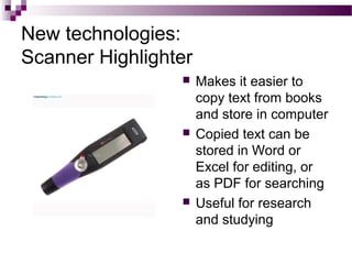 New technologies:
Scanner Highlighter
 Makes it easier to
copy text from books
and store in computer
 Copied text can be
stored in Word or
Excel for editing, or
as PDF for searching
 Useful for research
and studying
 