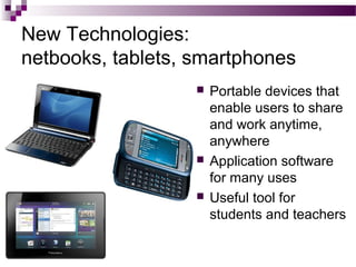 New Technologies:
netbooks, tablets, smartphones
 Portable devices that
enable users to share
and work anytime,
anywhere
 Application software
for many uses
 Useful tool for
students and teachers
 