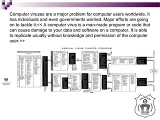 Computer viruses are a major problem for computer users worldwide. It
has individuals and even governments worried. Major efforts are going
on to tackle it.<< A computer virus is a man-made program or code that
can cause damage to your data and software on a computer. It is able
to replicate usually without knowledge and permission of the computer
user.>>
 