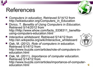 References
 Computers in education. Retrieved 5/14/12 from
http://wikieducator.org/Computers_in_Education
 Divico, T. Benefits of Using Computers in Education.
Retrieved 5/14/2012 from
http://http://www.ehow.com/facts_5336311_benefits-
using-computers-education.html
 Interactive whiteboard. Retrieved 5/14/12 from
http://en.wikipedia.org/wiki/Interactive_whiteboard
 Oak, M. (2012). Role of computers in education.
Retrieved 5/14/12 from
http://www.buzzle.com/articles/role-of-computers-in-
education.html
 Oak, M. (2011). Importance of computer education.
Retrieved 5/14/12 from
http://www.buzzle.com/articles/importance-of-computer-
education.html
 