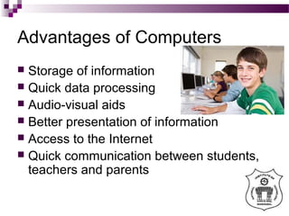 Advantages of Computers
 Storage of information
 Quick data processing
 Audio-visual aids
 Better presentation of information
 Access to the Internet
 Quick communication between students,
teachers and parents
 