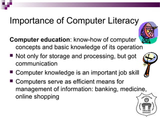 Importance of Computer Literacy
Computer education: know-how of computer
concepts and basic knowledge of its operation
 Not only for storage and processing, but got
communication
 Computer knowledge is an important job skill
 Computers serve as efficient means for
management of information: banking, medicine,
online shopping
 