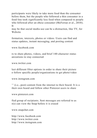 participants were likely to take more food than the consumer
before them, but the people who followed a thin consumer in a
food line took significantly less food when compared to people
who followed after an obese consumer (McFerran et al., 2010).
It
may be that social media use can be a distraction, like TV, for
Website
formation, interests, photos or videos. Users can find and
status updates, instant messaging, and posting content
www.facebook.com
rs to share photos, videos, and brief 140-character status
anizations to stay connected
www.twitter.com
lect different filter options in order to share their picture
o follow specific people/organizations to get photo/video
www.instagram.com
’’ (i.e., post) content from the internet to their board. It is a
their own board and follow other Pinterest users to share
www.pinterest.com
fied group of recipients. Sent messages are referred to as
r(s) can view the Snap before it is erased
www.snapchat.com
http://www.facebook.com
http://www.twitter.com
http://www.instagram.com
 