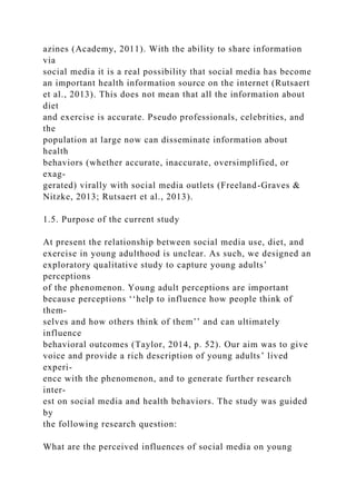 azines (Academy, 2011). With the ability to share information
via
social media it is a real possibility that social media has become
an important health information source on the internet (Rutsaert
et al., 2013). This does not mean that all the information about
diet
and exercise is accurate. Pseudo professionals, celebrities, and
the
population at large now can disseminate information about
health
behaviors (whether accurate, inaccurate, oversimplified, or
exag-
gerated) virally with social media outlets (Freeland-Graves &
Nitzke, 2013; Rutsaert et al., 2013).
1.5. Purpose of the current study
At present the relationship between social media use, diet, and
exercise in young adulthood is unclear. As such, we designed an
exploratory qualitative study to capture young adults’
perceptions
of the phenomenon. Young adult perceptions are important
because perceptions ‘‘help to influence how people think of
them-
selves and how others think of them’’ and can ultimately
influence
behavioral outcomes (Taylor, 2014, p. 52). Our aim was to give
voice and provide a rich description of young adults’ lived
experi-
ence with the phenomenon, and to generate further research
inter-
est on social media and health behaviors. The study was guided
by
the following research question:
What are the perceived influences of social media on young
 