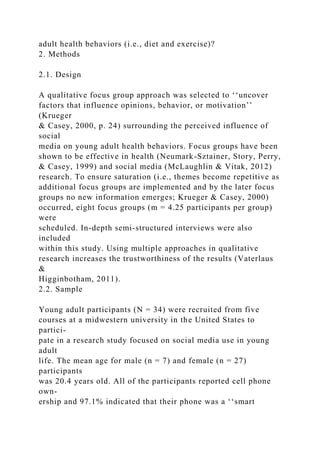 adult health behaviors (i.e., diet and exercise)?
2. Methods
2.1. Design
A qualitative focus group approach was selected to ‘‘uncover
factors that influence opinions, behavior, or motivation’’
(Krueger
& Casey, 2000, p. 24) surrounding the perceived influence of
social
media on young adult health behaviors. Focus groups have been
shown to be effective in health (Neumark-Sztainer, Story, Perry,
& Casey, 1999) and social media (McLaughlin & Vitak, 2012)
research. To ensure saturation (i.e., themes become repetitive as
additional focus groups are implemented and by the later focus
groups no new information emerges; Krueger & Casey, 2000)
occurred, eight focus groups (m = 4.25 participants per group)
were
scheduled. In-depth semi-structured interviews were also
included
within this study. Using multiple approaches in qualitative
research increases the trustworthiness of the results (Vaterlaus
&
Higginbotham, 2011).
2.2. Sample
Young adult participants (N = 34) were recruited from five
courses at a midwestern university in the United States to
partici-
pate in a research study focused on social media use in young
adult
life. The mean age for male (n = 7) and female (n = 27)
participants
was 20.4 years old. All of the participants reported cell phone
own-
ership and 97.1% indicated that their phone was a ‘‘smart
 