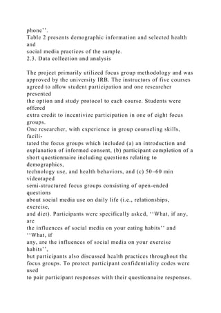 phone’’.
Table 2 presents demographic information and selected health
and
social media practices of the sample.
2.3. Data collection and analysis
The project primarily utilized focus group methodology and was
approved by the university IRB. The instructors of five courses
agreed to allow student participation and one researcher
presented
the option and study protocol to each course. Students were
offered
extra credit to incentivize participation in one of eight focus
groups.
One researcher, with experience in group counseling skills,
facili-
tated the focus groups which included (a) an introduction and
explanation of informed consent, (b) participant completion of a
short questionnaire including questions relating to
demographics,
technology use, and health behaviors, and (c) 50–60 min
videotaped
semi-structured focus groups consisting of open-ended
questions
about social media use on daily life (i.e., relationships,
exercise,
and diet). Participants were specifically asked, ‘‘What, if any,
are
the influences of social media on your eating habits’’ and
‘‘What, if
any, are the influences of social media on your exercise
habits’’,
but participants also discussed health practices throughout the
focus groups. To protect participant confidentiality codes were
used
to pair participant responses with their questionnaire responses.
 