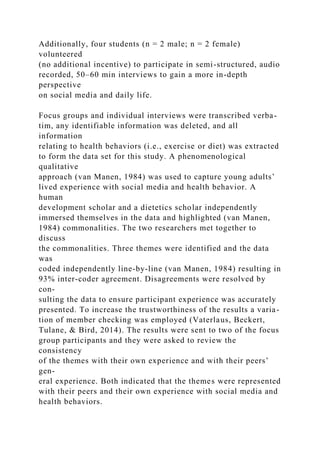 Additionally, four students (n = 2 male; n = 2 female)
volunteered
(no additional incentive) to participate in semi-structured, audio
recorded, 50–60 min interviews to gain a more in-depth
perspective
on social media and daily life.
Focus groups and individual interviews were transcribed verba-
tim, any identifiable information was deleted, and all
information
relating to health behaviors (i.e., exercise or diet) was extracted
to form the data set for this study. A phenomenological
qualitative
approach (van Manen, 1984) was used to capture young adults’
lived experience with social media and health behavior. A
human
development scholar and a dietetics scholar independently
immersed themselves in the data and highlighted (van Manen,
1984) commonalities. The two researchers met together to
discuss
the commonalities. Three themes were identified and the data
was
coded independently line-by-line (van Manen, 1984) resulting in
93% inter-coder agreement. Disagreements were resolved by
con-
sulting the data to ensure participant experience was accurately
presented. To increase the trustworthiness of the results a varia-
tion of member checking was employed (Vaterlaus, Beckert,
Tulane, & Bird, 2014). The results were sent to two of the focus
group participants and they were asked to review the
consistency
of the themes with their own experience and with their peers’
gen-
eral experience. Both indicated that the themes were represented
with their peers and their own experience with social media and
health behaviors.
 