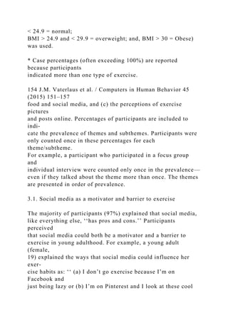 < 24.9 = normal;
BMI > 24.9 and < 29.9 = overweight; and, BMI > 30 = Obese)
was used.
* Case percentages (often exceeding 100%) are reported
because participants
indicated more than one type of exercise.
154 J.M. Vaterlaus et al. / Computers in Human Behavior 45
(2015) 151–157
food and social media, and (c) the perceptions of exercise
pictures
and posts online. Percentages of participants are included to
indi-
cate the prevalence of themes and subthemes. Participants were
only counted once in these percentages for each
theme/subtheme.
For example, a participant who participated in a focus group
and
individual interview were counted only once in the prevalence—
even if they talked about the theme more than once. The themes
are presented in order of prevalence.
3.1. Social media as a motivator and barrier to exercise
The majority of participants (97%) explained that social media,
like everything else, ‘‘has pros and cons.’’ Participants
perceived
that social media could both be a motivator and a barrier to
exercise in young adulthood. For example, a young adult
(female,
19) explained the ways that social media could influence her
exer-
cise habits as: ‘‘ (a) I don’t go exercise because I’m on
Facebook and
just being lazy or (b) I’m on Pinterest and I look at these cool
 