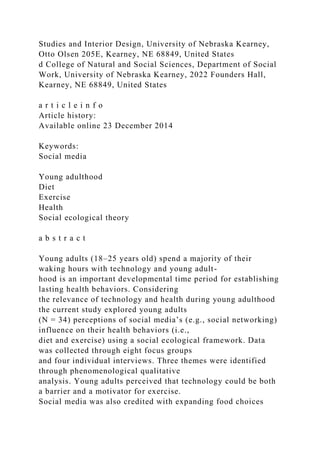 Studies and Interior Design, University of Nebraska Kearney,
Otto Olsen 205E, Kearney, NE 68849, United States
d College of Natural and Social Sciences, Department of Social
Work, University of Nebraska Kearney, 2022 Founders Hall,
Kearney, NE 68849, United States
a r t i c l e i n f o
Article history:
Available online 23 December 2014
Keywords:
Social media
Young adulthood
Diet
Exercise
Health
Social ecological theory
a b s t r a c t
Young adults (18–25 years old) spend a majority of their
waking hours with technology and young adult-
hood is an important developmental time period for establishing
lasting health behaviors. Considering
the relevance of technology and health during young adulthood
the current study explored young adults
(N = 34) perceptions of social media’s (e.g., social networking)
influence on their health behaviors (i.e.,
diet and exercise) using a social ecological framework. Data
was collected through eight focus groups
and four individual interviews. Three themes were identified
through phenomenological qualitative
analysis. Young adults perceived that technology could be both
a barrier and a motivator for exercise.
Social media was also credited with expanding food choices
 