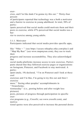 exer-
cises, and I’m like dude I’m gonna try this out.’’ Thirty-four
percent
of participants reported that technology was a both a motivator
and a barrier to exercise in young adulthood. In total, 50% of
partic-
ipants perceived that social media could motivate them and their
peers to exercise, while 47% perceived that social media was a
bar-
rier to exercise among young adults.
3.1.1. Motivator
Participants indicated that social media provides specific apps,
like ‘‘Nike + ’’ (see https://secure-nikeplus.nike.com/plus/) and
‘‘Map My Run’’ (see www.mapmyrun.com), they use to track
their
progress and increase accountability. They also acknowledged
that
social media platforms increase access to new exercises. Partici-
pants shared that they followed exercise pages or organizations
on Instagram, Pinterest, and Facebook to stay motivated. A
partic-
ipant (male, 19) declared, ‘‘I’m on Pinterest and I look at these
cool
exercises and I’m like, I’m going to try this out and then I
exercise
more.’’ Seeing other peoples’ accomplishments in
‘‘#transforma-
tiontuesday’’ (i.e., posting before and after weight loss
pictures)
posts, pictures of progress through participation in specific
exer-
cise programs (e.g., Crossfit; see www.crossfit.com), and
motiva-
tional quotes were also perceived to increase the personal desire
 