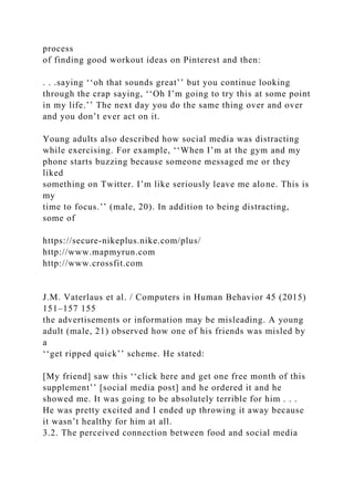 process
of finding good workout ideas on Pinterest and then:
. . .saying ‘‘oh that sounds great’’ but you continue looking
through the crap saying, ‘‘Oh I’m going to try this at some point
in my life.’’ The next day you do the same thing over and over
and you don’t ever act on it.
Young adults also described how social media was distracting
while exercising. For example, ‘‘When I’m at the gym and my
phone starts buzzing because someone messaged me or they
liked
something on Twitter. I’m like seriously leave me alone. This is
my
time to focus.’’ (male, 20). In addition to being distracting,
some of
https://secure-nikeplus.nike.com/plus/
http://www.mapmyrun.com
http://www.crossfit.com
J.M. Vaterlaus et al. / Computers in Human Behavior 45 (2015)
151–157 155
the advertisements or information may be misleading. A young
adult (male, 21) observed how one of his friends was misled by
a
‘‘get ripped quick’’ scheme. He stated:
[My friend] saw this ‘‘click here and get one free month of this
supplement’’ [social media post] and he ordered it and he
showed me. It was going to be absolutely terrible for him . . .
He was pretty excited and I ended up throwing it away because
it wasn’t healthy for him at all.
3.2. The perceived connection between food and social media
 