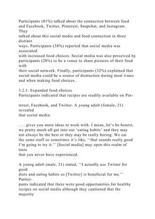 Participants (81%) talked about the connection between food
and Facebook, Twitter, Pinterest, Snapchat, and Instagram.
They
talked about this social media and food connection in three
distinct
ways. Participants (38%) reported that social media was
associated
with increased food choices. Social media was also perceived by
participants (28%) to be a venue to share pictures of their food
with
their social network. Finally, participants (32%) explained that
social media could be a source of distraction during meal times
and when making food choices.
3.2.1. Expanded food choices
Participants indicated that recipes are readily available on Pin-
terest, Facebook, and Twitter. A young adult (female, 21)
revealed
that social media:
. . . gives you more ideas to work with. I mean, let’s be honest,
we pretty much all get into our ‘eating habits’ and they may
not always be the best or they may be really boring. We eat
the same stuff so sometimes it’s like, ‘‘that sounds really good
I’m going to try it.’’ [Social media] may open this realm of
taste
that you never have experienced.
A young adult (male, 21) stated, ‘‘I actually use Twitter for
good
diets and eating habits so [Twitter] is beneficial for me.’’
Partici-
pants indicated that there were good opportunities for healthy
recipes on social media although they cautioned that the
majority
 
