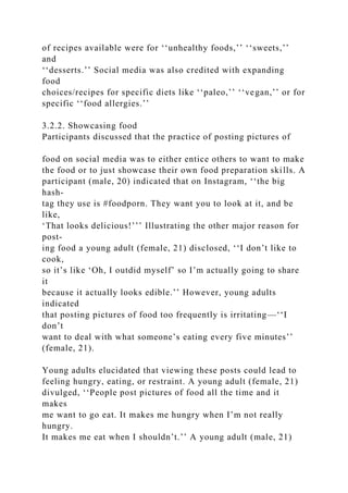 of recipes available were for ‘‘unhealthy foods,’’ ‘‘sweets,’’
and
‘‘desserts.’’ Social media was also credited with expanding
food
choices/recipes for specific diets like ‘‘paleo,’’ ‘‘vegan,’’ or for
specific ‘‘food allergies.’’
3.2.2. Showcasing food
Participants discussed that the practice of posting pictures of
food on social media was to either entice others to want to make
the food or to just showcase their own food preparation skills. A
participant (male, 20) indicated that on Instagram, ‘‘the big
hash-
tag they use is #foodporn. They want you to look at it, and be
like,
‘That looks delicious!’’’ Illustrating the other major reason for
post-
ing food a young adult (female, 21) disclosed, ‘‘I don’t like to
cook,
so it’s like ‘Oh, I outdid myself’ so I’m actually going to share
it
because it actually looks edible.’’ However, young adults
indicated
that posting pictures of food too frequently is irritating—‘‘I
don’t
want to deal with what someone’s eating every five minutes’’
(female, 21).
Young adults elucidated that viewing these posts could lead to
feeling hungry, eating, or restraint. A young adult (female, 21)
divulged, ‘‘People post pictures of food all the time and it
makes
me want to go eat. It makes me hungry when I’m not really
hungry.
It makes me eat when I shouldn’t.’’ A young adult (male, 21)
 