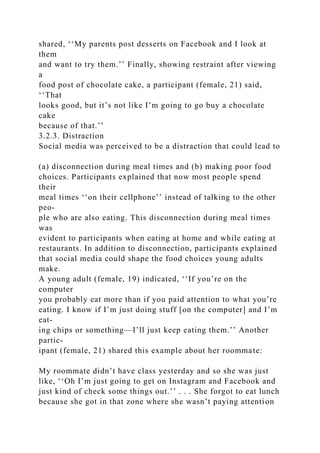 shared, ‘‘My parents post desserts on Facebook and I look at
them
and want to try them.’’ Finally, showing restraint after viewing
a
food post of chocolate cake, a participant (female, 21) said,
‘‘That
looks good, but it’s not like I’m going to go buy a chocolate
cake
because of that.’’
3.2.3. Distraction
Social media was perceived to be a distraction that could lead to
(a) disconnection during meal times and (b) making poor food
choices. Participants explained that now most people spend
their
meal times ‘‘on their cellphone’’ instead of talking to the other
peo-
ple who are also eating. This disconnection during meal times
was
evident to participants when eating at home and while eating at
restaurants. In addition to disconnection, participants explained
that social media could shape the food choices young adults
make.
A young adult (female, 19) indicated, ‘‘If you’re on the
computer
you probably eat more than if you paid attention to what you’re
eating. I know if I’m just doing stuff [on the computer] and I’m
eat-
ing chips or something—I’ll just keep eating them.’’ Another
partic-
ipant (female, 21) shared this example about her roommate:
My roommate didn’t have class yesterday and so she was just
like, ‘‘Oh I’m just going to get on Instagram and Facebook and
just kind of check some things out.’’ . . . She forgot to eat lunch
because she got in that zone where she wasn’t paying attention
 