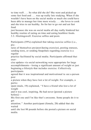 to time well . . . So what did she do? She went and picked up
some fast food and . . . was up really late studying. When if she
wouldn’t have been on the social media so much she could have
been able to manage her time more wisely . . . she loves to cook
and she tries to eat healthy. So for her to go out and eat fast
food
just because she was on social media all day really hindered her
healthy routine of eating on time and eating healthier foods.
3.3. #Gettingswoll: Exercise selfies and posts
Participants (59%) explained that taking exercise selfies (i.e.,
pic-
tures of themselves pre/post/during exercise), posting statuses,
sending texts, or sending Snapchats regarding exercise is a
regular
practice facilitated by social media. Participants affirmed that
exer-
cise updates via social networking were appropriate for large
accomplishments—losing a significant amount of weight or just
beginning a lifestyle that includes exercise. Collectively
participants
agreed that it was inspirational and motivational to see a person
post
a picture when they have lost a lot of weight. For example, a
partic-
ipant (male, 19) explained, ‘‘I have a friend who lost a lot of
weight
and it was cool, inspiring. He had never [posted a picture
before]—
His first one and I’m like that’s awesome. Some people do it to
get
attention.’’ Another participant (female, 20) added that she
waited
until she lost 80 pounds before she posted a picture on social
media.
 