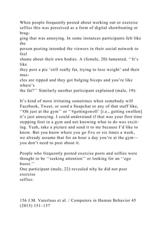 When people frequently posted about working out or exercise
selfies this was perceived as a form of digital showboating or
brag-
ging that was annoying. In some instances participants felt like
the
person posting intended the viewers in their social network to
feel
shame about their own bodies. A (female, 20) lamented, ‘‘It’s
like
they post a pic ‘still really fat, trying to lose weight’ and their
mus-
cles are ripped and they got bulging biceps and you’re like
where’s
the fat?’’ Similarly another participant explained (male, 19):
It’s kind of more irritating sometimes when somebody will
Facebook, Tweet, or send a Snapchat or any of that stuff like,
‘‘Oh just at the gym’’ or ‘‘#gettingswoll’ [i.e., getting swollen]
it’s just annoying. I could understand if that was your first time
stepping foot in a gym and not knowing what to do was excit-
ing. Yeah, take a picture and send it to me because I’d like to
know. But you know where you go five or six times a week,
we already assume that for an hour a day you’re at the gym—
you don’t need to post about it.
People who frequently posted exercise posts and selfies were
thought to be ‘‘seeking attention’’ or looking for an ‘‘ego
boost.’’
One participant (male, 22) revealed why he did not post
exercise
selfies:
156 J.M. Vaterlaus et al. / Computers in Human Behavior 45
(2015) 151–157
 