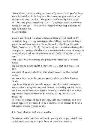 Listen dude you’re posting pictures of yourself and you’re huge.
Your friend that feels they’re a little overweight and sees the
picture and they’re like, ‘‘dang man that’s really hard to get
to.’’ Instead post something like ‘‘if anybody needs a workout
buddy hit me up.’’ You know? Instead of posting a picture to
bum someone out.
4. Discussion
Young adulthood is a developmental time period marked by
transition (e.g., living arrangements, college, work) and large
quantities of time spent with media and technology (Arnett,
2000; Coyne et al., 2013). Because of the transitions during this
time period, young adulthood is a recommended area of study in
terms of physical health (Nelson et al., 2008). The aim of the
cur-
rent study was to identify the perceived influence of social
media
use on young adult health behaviors (i.e., diet and exercise).
The
majority of young adults in this study perceived that social
media
use does have an influence on young adult health behaviors.
Find-
ings from this study provide support for the social ecological
model—indicating that several factors, including social media,
can have an influence on health behaviors within the total diet
approach (Freeland-Graves & Nitzke, 2013). Results are
discussed
in terms of increased food choices, self-presentation, and how
social media is perceived to be a motivator or barrier to health
behaviors among young adults.
4.1. Food choices and social media
Consistent with previous research, young adults perceived that
social media serves as a platform to share and receive
 