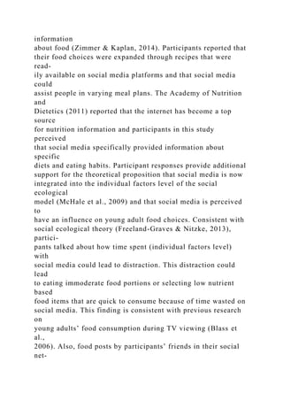 information
about food (Zimmer & Kaplan, 2014). Participants reported that
their food choices were expanded through recipes that were
read-
ily available on social media platforms and that social media
could
assist people in varying meal plans. The Academy of Nutrition
and
Dietetics (2011) reported that the internet has become a top
source
for nutrition information and participants in this study
perceived
that social media specifically provided information about
specific
diets and eating habits. Participant responses provide additional
support for the theoretical proposition that social media is now
integrated into the individual factors level of the social
ecological
model (McHale et al., 2009) and that social media is perceived
to
have an influence on young adult food choices. Consistent with
social ecological theory (Freeland-Graves & Nitzke, 2013),
partici-
pants talked about how time spent (individual factors level)
with
social media could lead to distraction. This distraction could
lead
to eating immoderate food portions or selecting low nutrient
based
food items that are quick to consume because of time wasted on
social media. This finding is consistent with previous research
on
young adults’ food consumption during TV viewing (Blass et
al.,
2006). Also, food posts by participants’ friends in their social
net-
 