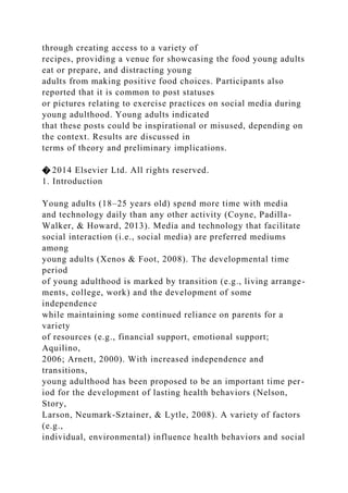 through creating access to a variety of
recipes, providing a venue for showcasing the food young adults
eat or prepare, and distracting young
adults from making positive food choices. Participants also
reported that it is common to post statuses
or pictures relating to exercise practices on social media during
young adulthood. Young adults indicated
that these posts could be inspirational or misused, depending on
the context. Results are discussed in
terms of theory and preliminary implications.
� 2014 Elsevier Ltd. All rights reserved.
1. Introduction
Young adults (18–25 years old) spend more time with media
and technology daily than any other activity (Coyne, Padilla-
Walker, & Howard, 2013). Media and technology that facilitate
social interaction (i.e., social media) are preferred mediums
among
young adults (Xenos & Foot, 2008). The developmental time
period
of young adulthood is marked by transition (e.g., living arrange-
ments, college, work) and the development of some
independence
while maintaining some continued reliance on parents for a
variety
of resources (e.g., financial support, emotional support;
Aquilino,
2006; Arnett, 2000). With increased independence and
transitions,
young adulthood has been proposed to be an important time per-
iod for the development of lasting health behaviors (Nelson,
Story,
Larson, Neumark-Sztainer, & Lytle, 2008). A variety of factors
(e.g.,
individual, environmental) influence health behaviors and social
 