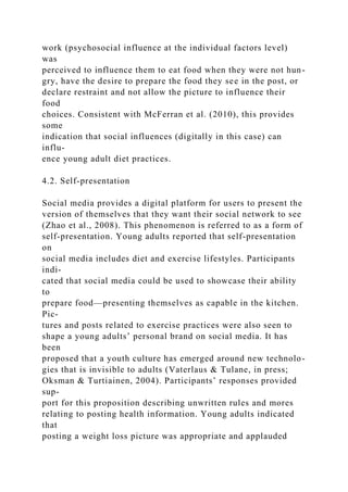 work (psychosocial influence at the individual factors level)
was
perceived to influence them to eat food when they were not hun-
gry, have the desire to prepare the food they see in the post, or
declare restraint and not allow the picture to influence their
food
choices. Consistent with McFerran et al. (2010), this provides
some
indication that social influences (digitally in this case) can
influ-
ence young adult diet practices.
4.2. Self-presentation
Social media provides a digital platform for users to present the
version of themselves that they want their social network to see
(Zhao et al., 2008). This phenomenon is referred to as a form of
self-presentation. Young adults reported that self-presentation
on
social media includes diet and exercise lifestyles. Participants
indi-
cated that social media could be used to showcase their ability
to
prepare food—presenting themselves as capable in the kitchen.
Pic-
tures and posts related to exercise practices were also seen to
shape a young adults’ personal brand on social media. It has
been
proposed that a youth culture has emerged around new technolo-
gies that is invisible to adults (Vaterlaus & Tulane, in press;
Oksman & Turtiainen, 2004). Participants’ responses provided
sup-
port for this proposition describing unwritten rules and mores
relating to posting health information. Young adults indicated
that
posting a weight loss picture was appropriate and applauded
 