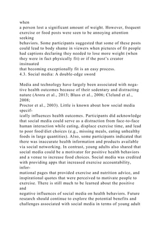when
a person lost a significant amount of weight. However, frequent
exercise or food posts were seen to be annoying attention
seeking
behaviors. Some participants suggested that some of these posts
could lead to body shame in viewers when pictures of fit people
had captions declaring they needed to lose more weight (when
they were in fact physically fit) or if the post’s creator
insinuated
that becoming exceptionally fit is an easy process.
4.3. Social media: A double-edge sword
Media and technology have largely been associated with nega-
tive health outcomes because of their sedentary and distracting
nature (Arora et al., 2013; Blass et al., 2006; Cleland et al.,
2008;
Proctor et al., 2003). Little is known about how social media
specif-
ically influences health outcomes. Participants did acknowledge
that social media could serve as a distraction from face-to-face
human interaction while eating, displace exercise time, and lead
to poor food/diet choices (e.g., missing meals, eating unhealthy
foods in large quantities). Also, some participants indicated that
there was inaccurate health information and products available
via social networking. In contrast, young adults also shared that
social media could be a motivator for positive health behaviors
and a venue to increase food choices. Social media was credited
with providing apps that increased exercise accountability,
infor-
mational pages that provided exercise and nutrition advice, and
inspirational quotes that were perceived to motivate people to
exercise. There is still much to be learned about the positive
and
negative influences of social media on health behaviors. Future
research should continue to explore the potential benefits and
challenges associated with social media in terms of young adult
 