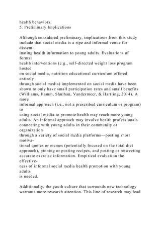 health behaviors.
5. Preliminary Implications
Although considered preliminary, implications from this study
include that social media is a ripe and informal venue for
dissem-
inating health information to young adults. Evaluations of
formal
health interventions (e.g., self-directed weight loss program
hosted
on social media, nutrition educational curriculum offered
entirely
through social media) implemented on social media have been
shown to only have small participation rates and small benefits
(Williams, Hamm, Shulhan, Vandermeer, & Hartling, 2014). A
more
informal approach (i.e., not a prescribed curriculum or program)
to
using social media to promote health may reach more young
adults. An informal approach may involve health professionals
connecting with young adults in their community or
organization
through a variety of social media platforms—posting short
motiva-
tional quotes or memes (potentially focused on the total diet
approach), pinning or posting recipes, and posting or retweeting
accurate exercise information. Empirical evaluation the
effective-
ness of informal social media health promotion with young
adults
is needed.
Additionally, the youth culture that surrounds new technology
warrants more research attention. This line of research may lead
 