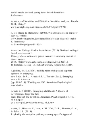 social media use and young adult health behaviors.
References
Academy of Nutrition and Dietetics. Nutrition and you: Trends
2011. <http://
www.eatright.org/nutritiontrends/#.VBdgrk1OW71>.
Alloy Media & Marketing. (2009). 9th annual college explorer
survey. <http://
www.marketingcharts.com/television/college-students-spend-
12-hoursday-
with-media-gadgets-11195/>.
American College Health Association (2013). National college
health assessment II:
Undergraduate reference group executive summary executive
report spring
2013. <http://www.acha-ncha.org/docs/ACHA-NCHA-
II_ReferenceGroup_ExecutiveSummary_Spring2013.pdf>.
Aquilino, W. S. (2006). Family relationships and support
systems in emerging
adulthood. In J. J. Arnett & J. L. Tanner (Eds.), Emerging
adults in America
(pp. 193–218). Washington, DC: American Psychological
Association.
Arnett, J. J. (2000). Emerging adulthood: A theory of
development from the late
teens through the twenties. American Psychologist, 55, 469–
480. http://
dx.doi.org/10.1037/0003-066X.55.5.469.
Arora, T., Hussain, S., Lam, K. H., Yao, G. L., Thomas, G. N.,
& Taheri, S. (2013).
Exploring the complex pathways among specific types of
 
