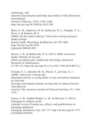 technology, self-
reported sleep duration and body mass index in UK adolescents.
International
Journal of Obesity, 37(9), 1254–1260.
http://dx.doi.org/10.1038/ijo.2012.209.
Blass, E. M., Anderson, D. R., Kirkorian, H. L., Pempek, T. A.,
Price, I., & Koleini, M. F.
(2006). On the road to obesity: Television viewing increases
intake of high-
density foods. Physiology & Behavior, 88, 597–604.
http://dx.doi.org/10.1016/
j.physbeh.2006.05.035.
Brown, J. D., & Bobkowski, P. S. (2011). Older and newer
media: Patterns of use and
effects on adolescents’ health and well-being. Journal of
Research on Adolescence,
21, 95–113. http://dx.doi.org/10.111/j.1532-7795.2010.00717.x.
Cleland, V. J., Schmidt, M. D., Dwyer, T., & Venn, A. J.
(2008). Television viewing and
abdominal obesity in young adults: Is the association mediated
by food and
beverage consumption during viewing time or reduced leisure-
time physical
activity? The American Journal of Clinical Nutrition, 87, 1148–
1155.
Coyne, S. M., Padilla-Walker, L. M., & Howard, E. (2013).
Emerging in a digital world
a decade review of media use, effects, and gratifications in
emerging adulthood.
Emerging Adulthood, 1(2), 125–137. http://dx.doi.org/10.1177/
2167696813479782.
 