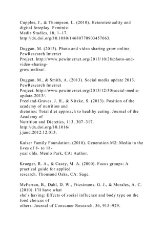 Cupples, J., & Thompson, L. (2010). Heterotextuality and
digital foreplay. Feminist
Media Studies, 10, 1–17.
http://dx.doi.org/10.1080/14680770903457063.
Duggan, M. (2013). Photo and video sharing grow online.
PewResearch Internet
Project. http://www.pewinternet.org/2013/10/28/photo-and-
video-sharing-
grow-online/.
Duggan, M., & Smith, A. (2013). Social media update 2013.
PewResearch Internet
Project. http://www.pewinternet.org/2013/12/30/social-media-
update-2013/.
Freeland-Graves, J. H., & Nitzke, S. (2013). Position of the
academy of nutrition and
dietetics: Total diet approach to healthy eating. Journal of the
Academy of
Nutrition and Dietetics, 113, 307–317.
http://dx.doi.org/10.1016/
j.jand.2012.12.013.
Kaiser Family Foundation. (2010). Generation M2: Media in the
lives of 8- to 18-
year olds. Menlo Park, CA: Author.
Krueger, R. A., & Casey, M. A. (2000). Focus groups: A
practical guide for applied
research. Thousand Oaks, CA: Sage.
McFerran, B., Dahl, D. W., Fitzsimons, G. J., & Morales, A. C.
(2010). I’ll have what
she’s having: Effects of social influence and body type on the
food choices of
others. Journal of Consumer Research, 36, 915–929.
 