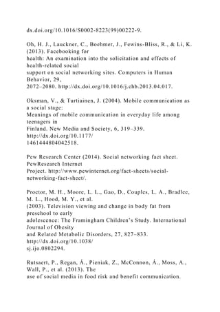 dx.doi.org/10.1016/S0002-8223(99)00222-9.
Oh, H. J., Lauckner, C., Boehmer, J., Fewins-Bliss, R., & Li, K.
(2013). Facebooking for
health: An examination into the solicitation and effects of
health-related social
support on social networking sites. Computers in Human
Behavior, 29,
2072–2080. http://dx.doi.org/10.1016/j.chb.2013.04.017.
Oksman, V., & Turtiainen, J. (2004). Mobile communication as
a social stage:
Meanings of mobile communication in everyday life among
teenagers in
Finland. New Media and Society, 6, 319–339.
http://dx.doi.org/10.1177/
1461444804042518.
Pew Research Center (2014). Social networking fact sheet.
PewResearch Internet
Project. http://www.pewinternet.org/fact-sheets/social-
networking-fact-sheet/.
Proctor, M. H., Moore, L. L., Gao, D., Couples, L. A., Bradlee,
M. L., Hood, M. Y., et al.
(2003). Television viewing and change in body fat from
preschool to early
adolescence: The Framingham Children’s Study. International
Journal of Obesity
and Related Metabolic Disorders, 27, 827–833.
http://dx.doi.org/10.1038/
sj.ijo.0802294.
Rutsaert, P., Regan, Á., Pieniak, Z., McConnon, Á., Moss, A.,
Wall, P., et al. (2013). The
use of social media in food risk and benefit communication.
 