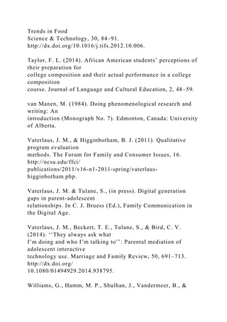 Trends in Food
Science & Technology, 30, 84–91.
http://dx.doi.org/10.1016/j.tifs.2012.10.006.
Taylor, F. L. (2014). African American students’ perceptions of
their preparation for
college composition and their actual performance in a college
composition
course. Journal of Language and Cultural Education, 2, 48–59.
van Manen, M. (1984). Doing phenomenological research and
writing: An
introduction (Monograph No. 7). Edmonton, Canada: University
of Alberta.
Vaterlaus, J. M., & Higginbotham, B. J. (2011). Qualitative
program evaluation
methods. The Forum for Family and Consumer Issues, 16.
http://ncsu.edu/ffci/
publications/2011/v16-n1-2011-spring/vaterlaus-
higginbotham.php.
Vaterlaus, J. M. & Tulane, S., (in press). Digital generation
gaps in parent-adolescent
relationships. In C. J. Bruess (Ed.), Family Communication in
the Digital Age.
Vaterlaus, J. M., Beckert, T. E., Tulane, S., & Bird, C. V.
(2014). ‘‘They always ask what
I’m doing and who I’m talking to’’: Parental mediation of
adolescent interactive
technology use. Marriage and Family Review, 50, 691–713.
http://dx.doi.org/
10.1080/01494929.2014.938795.
Williams, G., Hamm, M. P., Shulhan, J., Vandermeer, B., &
 