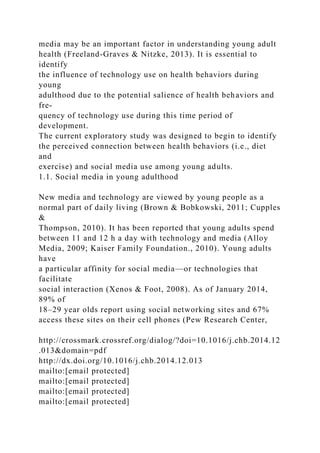 media may be an important factor in understanding young adult
health (Freeland-Graves & Nitzke, 2013). It is essential to
identify
the influence of technology use on health behaviors during
young
adulthood due to the potential salience of health behaviors and
fre-
quency of technology use during this time period of
development.
The current exploratory study was designed to begin to identify
the perceived connection between health behaviors (i.e., diet
and
exercise) and social media use among young adults.
1.1. Social media in young adulthood
New media and technology are viewed by young people as a
normal part of daily living (Brown & Bobkowski, 2011; Cupples
&
Thompson, 2010). It has been reported that young adults spend
between 11 and 12 h a day with technology and media (Alloy
Media, 2009; Kaiser Family Foundation., 2010). Young adults
have
a particular affinity for social media—or technologies that
facilitate
social interaction (Xenos & Foot, 2008). As of January 2014,
89% of
18–29 year olds report using social networking sites and 67%
access these sites on their cell phones (Pew Research Center,
http://crossmark.crossref.org/dialog/?doi=10.1016/j.chb.2014.12
.013&domain=pdf
http://dx.doi.org/10.1016/j.chb.2014.12.013
mailto:[email protected]
mailto:[email protected]
mailto:[email protected]
mailto:[email protected]
 