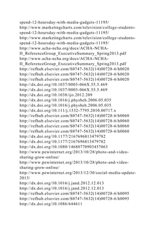 spend-12-hoursday-with-media-gadgets-11195/
http://www.marketingcharts.com/television/college-students-
spend-12-hoursday-with-media-gadgets-11195/
http://www.marketingcharts.com/television/college-students-
spend-12-hoursday-with-media-gadgets-11195/
http://www.acha-ncha.org/docs/ACHA-NCHA-
II_ReferenceGroup_ExecutiveSummary_Spring2013.pdf
http://www.acha-ncha.org/docs/ACHA-NCHA-
II_ReferenceGroup_ExecutiveSummary_Spring2013.pdf
http://refhub.elsevier.com/S0747-5632(14)00728-6/h0020
http://refhub.elsevier.com/S0747-5632(14)00728-6/h0020
http://refhub.elsevier.com/S0747-5632(14)00728-6/h0020
http://dx.doi.org/10.1037/0003-066X.55.5.469
http://dx.doi.org/10.1037/0003-066X.55.5.469
http://dx.doi.org/10.1038/ijo.2012.209
http://dx.doi.org/10.1016/j.physbeh.2006.05.035
http://dx.doi.org/10.1016/j.physbeh.2006.05.035
http://dx.doi.org/10.111/j.1532-7795.2010.00717.x
http://refhub.elsevier.com/S0747-5632(14)00728-6/h0060
http://refhub.elsevier.com/S0747-5632(14)00728-6/h0060
http://refhub.elsevier.com/S0747-5632(14)00728-6/h0060
http://refhub.elsevier.com/S0747-5632(14)00728-6/h0060
http://dx.doi.org/10.1177/2167696813479782
http://dx.doi.org/10.1177/2167696813479782
http://dx.doi.org/10.1080/14680770903457063
http://www.pewinternet.org/2013/10/28/photo-and-video-
sharing-grow-online/
http://www.pewinternet.org/2013/10/28/photo-and-video-
sharing-grow-online/
http://www.pewinternet.org/2013/12/30/social-media-update-
2013/
http://dx.doi.org/10.1016/j.jand.2012.12.013
http://dx.doi.org/10.1016/j.jand.2012.12.013
http://refhub.elsevier.com/S0747-5632(14)00728-6/h0095
http://refhub.elsevier.com/S0747-5632(14)00728-6/h0095
http://dx.doi.org/10.1086/644611
 