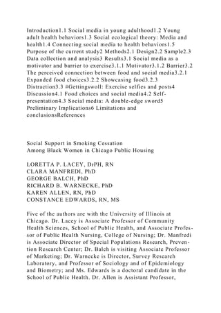 Introduction1.1 Social media in young adulthood1.2 Young
adult health behaviors1.3 Social ecological theory: Media and
health1.4 Connecting social media to health behaviors1.5
Purpose of the current study2 Methods2.1 Design2.2 Sample2.3
Data collection and analysis3 Results3.1 Social media as a
motivator and barrier to exercise3.1.1 Motivator3.1.2 Barrier3.2
The perceived connection between food and social media3.2.1
Expanded food choices3.2.2 Showcasing food3.2.3
Distraction3.3 #Gettingswoll: Exercise selfies and posts4
Discussion4.1 Food choices and social media4.2 Self-
presentation4.3 Social media: A double-edge sword5
Preliminary Implications6 Limitations and
conclusionsReferences
Social Support in Smoking Cessation
Among Black Women in Chicago Public Housing
LORETTA P. LACEY, DrPH, RN
CLARA MANFREDI, PhD
GEORGE BALCH, PhD
RICHARD B. WARNECKE, PhD
KAREN ALLEN, RN, PhD
CONSTANCE EDWARDS, RN, MS
Five of the authors are with the University of Illinois at
Chicago. Dr. Lacey is Associate Professor of Community
Health Sciences, School of Public Health, and Associate Profes-
sor of Public Health Nursing, College of Nursing; Dr. Manfredi
is Associate Director of Special Populations Research, Preven-
tion Research Center; Dr. Balch is visiting Associate Professor
of Marketing; Dr. Warnecke is Director, Survey Research
Laboratory, and Professor of Sociology and of Epidemiology
and Biometry; and Ms. Edwards is a doctoral candidate in the
School of Public Health. Dr. Allen is Assistant Professor,
 